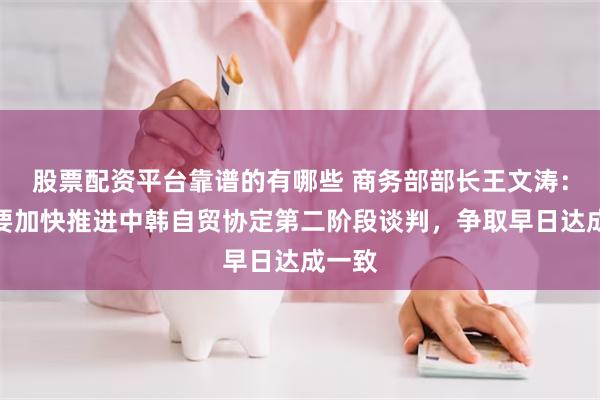 股票配资平台靠谱的有哪些 商务部部长王文涛：双方要加快推进中韩自贸协定第二阶段谈判，争取早日达成一致