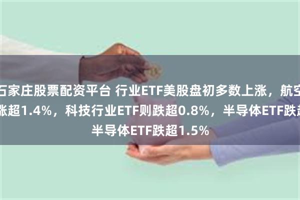 石家庄股票配资平台 行业ETF美股盘初多数上涨，航空业ETF涨超1.4%，科技行业ETF则跌超0.8%，半导体ETF跌超1.5%