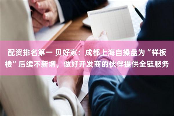 配资排名第一 贝好家：成都上海自操盘为“样板楼”后续不新增，做好开发商的伙伴提供全链服务
