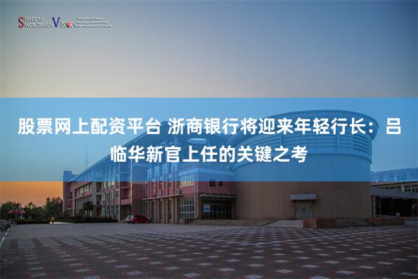 股票网上配资平台 浙商银行将迎来年轻行长：吕临华新官上任的关键之考