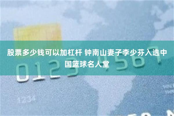 股票多少钱可以加杠杆 钟南山妻子李少芬入选中国篮球名人堂