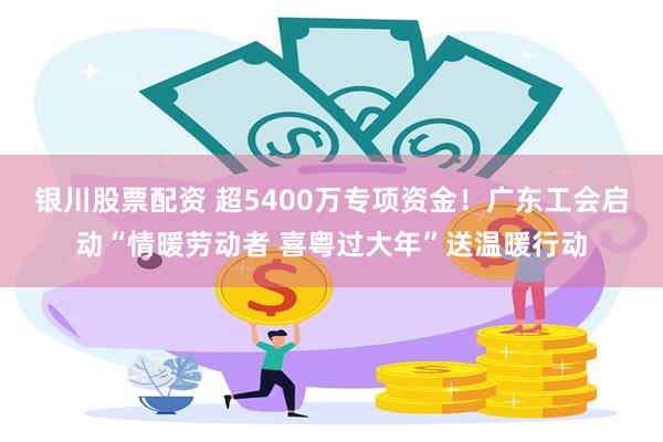 银川股票配资 超5400万专项资金！广东工会启动“情暖劳动者 喜粤过大年”送温暖行动