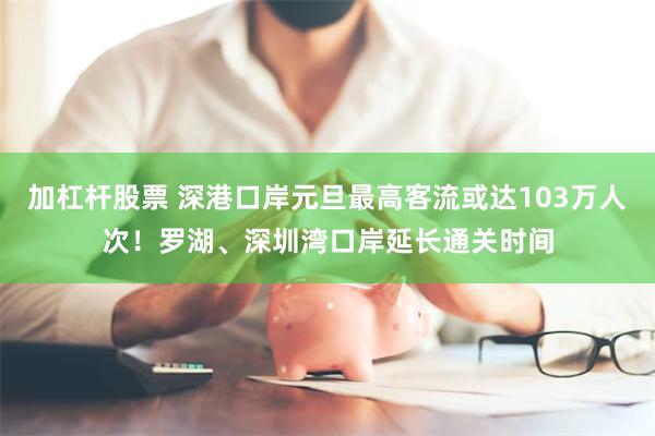 加杠杆股票 深港口岸元旦最高客流或达103万人次！罗湖、深圳湾口岸延长通关时间