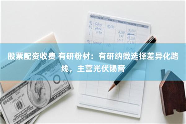 股票配资收费 有研粉材:有研纳微选择差异化路线,主营光伏锡膏