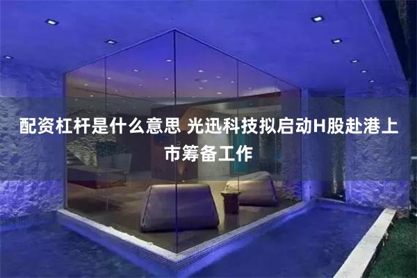 配资杠杆是什么意思 光迅科技拟启动H股赴港上市筹备工作