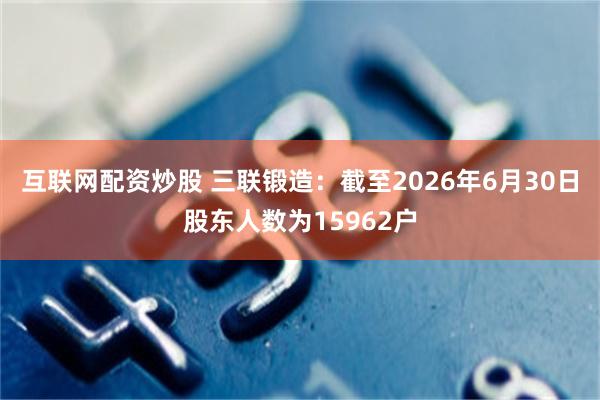 互联网配资炒股 三联锻造：截至2026年6月30日股东人数为15962户