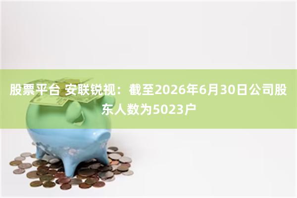 股票平台 安联锐视：截至2026年6月30日公司股东人数为5023户