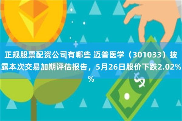 正规股票配资公司有哪些 迈普医学(301033)披露本次交易加期评估报告,5月26日股价下跌2.02%