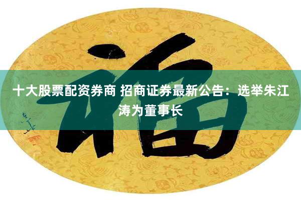 十大股票配资券商 招商证券最新公告：选举朱江涛为董事长