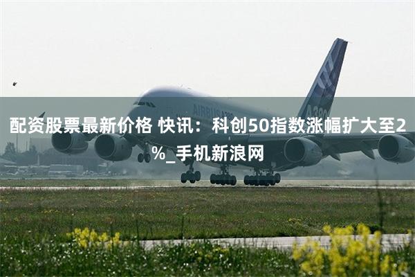 配资股票最新价格 快讯：科创50指数涨幅扩大至2%_手机新浪网