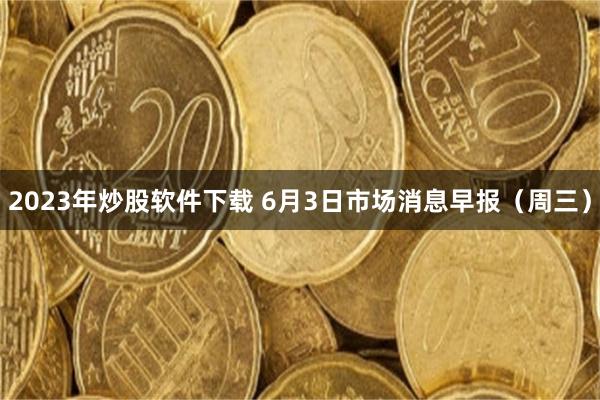 2023年炒股软件下载 6月3日市场消息早报（周三）