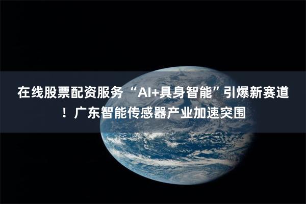 在线股票配资服务 “AI+具身智能”引爆新赛道！广东智能传感器产业加速突围