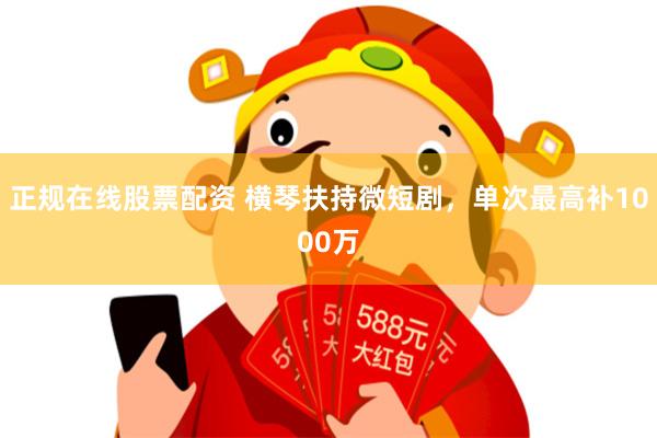 正规在线股票配资 横琴扶持微短剧，单次最高补1000万
