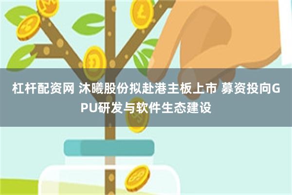 杠杆配资网 沐曦股份拟赴港主板上市 募资投向GPU研发与软件生态建设
