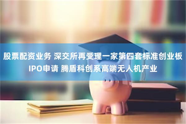 股票配资业务 深交所再受理一家第四套标准创业板IPO申请 腾盾科创系高端无人机产业
