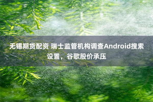 无锡期货配资 瑞士监管机构调查Android搜索设置，谷歌股价承压