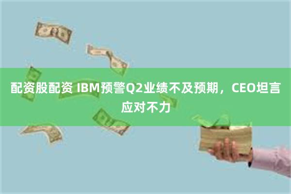 配资股配资 IBM预警Q2业绩不及预期,CEO坦言应对不力