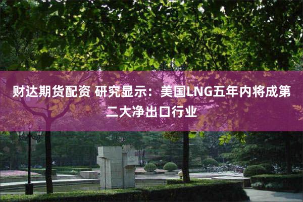 财达期货配资 研究显示：美国LNG五年内将成第二大净出口行业