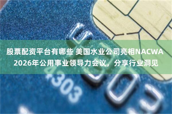 股票配资平台有哪些 美国水业公司亮相NACWA 2026年公用事业领导力会议,分享行业洞见