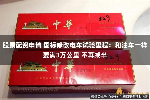 股票配资申请 国标修改电车试验里程：和油车一样要满3万公里 不再减半