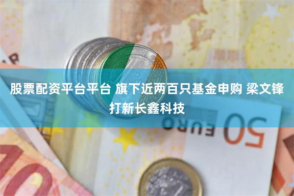 股票配资平台平台 旗下近两百只基金申购 梁文锋打新长鑫科技