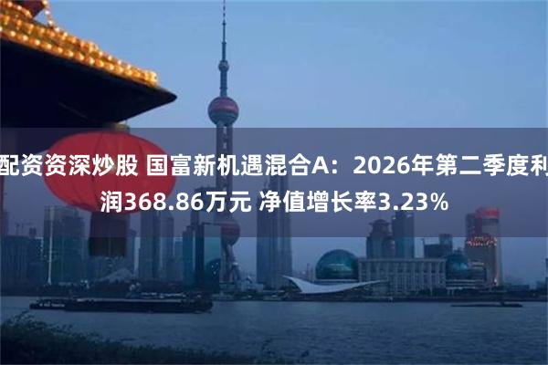 配资资深炒股 国富新机遇混合A：2026年第二季度利润368.86万元 净值增长率3.23%