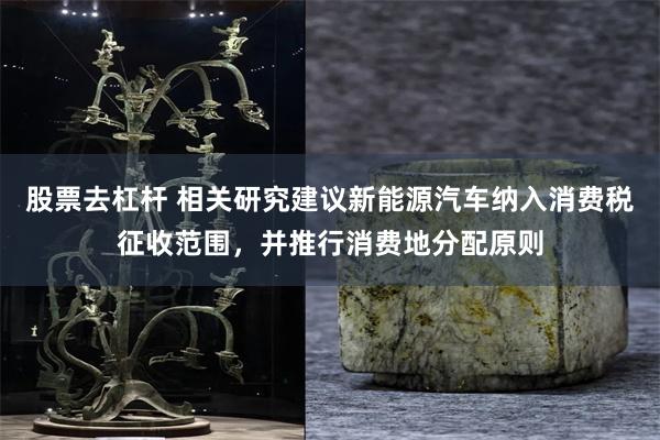 股票去杠杆 相关研究建议新能源汽车纳入消费税征收范围，并推行消费地分配原则