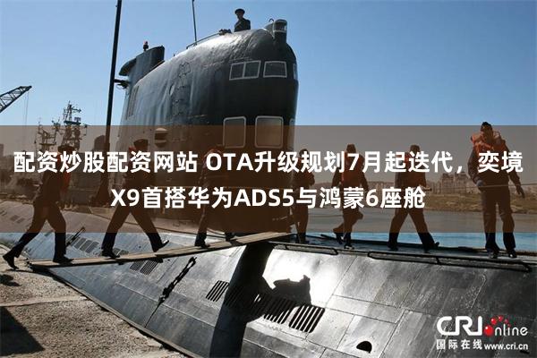 配资炒股配资网站 OTA升级规划7月起迭代，奕境X9首搭华为ADS5与鸿蒙6座舱