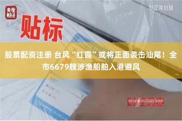 股票配资注册 台风“红霞”或将正面袭击汕尾！全市6679艘涉渔船舶入港避风