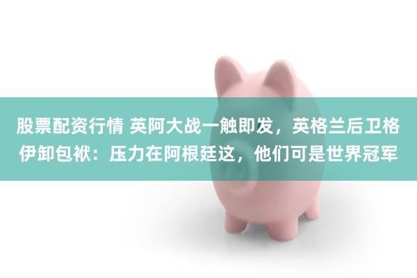 股票配资行情 英阿大战一触即发，英格兰后卫格伊卸包袱：压力在阿根廷这，他们可是世界冠军