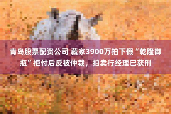 青岛股票配资公司 藏家3900万拍下假“乾隆御瓶”拒付后反被仲裁，拍卖行经理已获刑