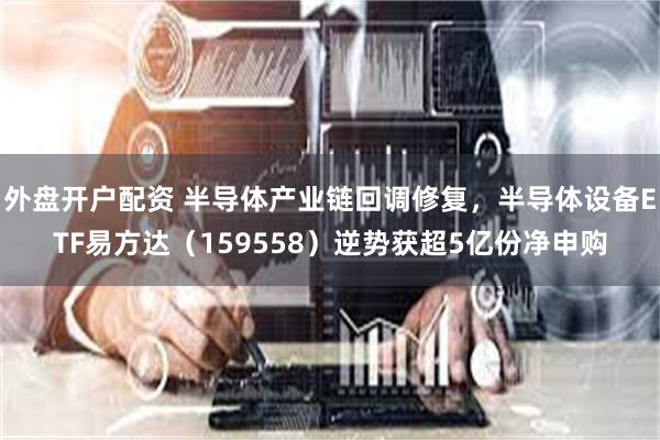 外盘开户配资 半导体产业链回调修复，半导体设备ETF易方达（159558）逆势获超5亿份净申购