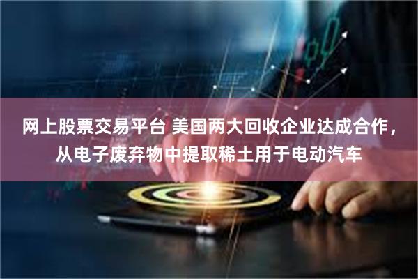 网上股票交易平台 美国两大回收企业达成合作，从电子废弃物中提取稀土用于电动汽车