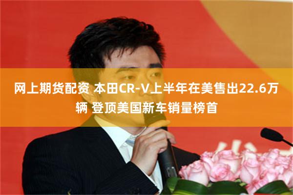 网上期货配资 本田CR-V上半年在美售出22.6万辆 登顶美国新车销量榜首