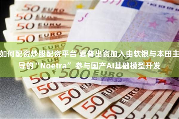 如何配资炒股配资平台 夏普出资加入由软银与本田主导的“Noetra” 参与国产AI基础模型开发