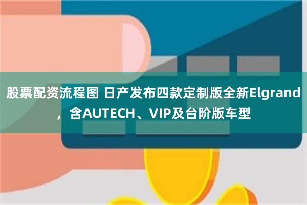 股票配资流程图 日产发布四款定制版全新Elgrand，含AUTECH、VIP及台阶版车型