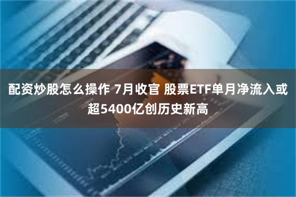 配资炒股怎么操作 7月收官 股票ETF单月净流入或超5400亿创历史新高