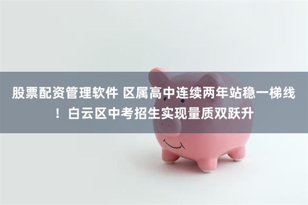 股票配资管理软件 区属高中连续两年站稳一梯线!白云区中考招生实现量质双跃升