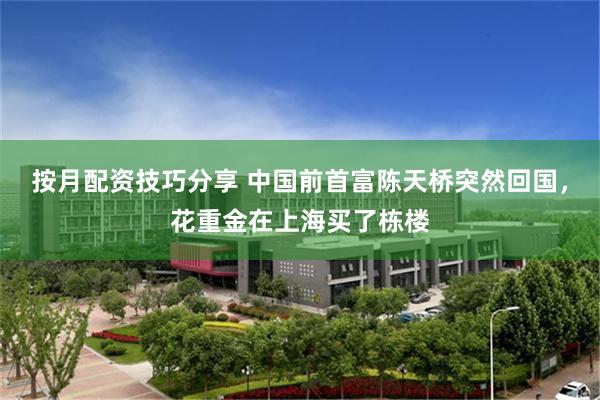 按月配资技巧分享 中国前首富陈天桥突然回国，花重金在上海买了栋楼
