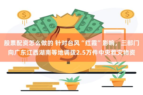 股票配资怎么做的 针对台风“红霞”影响，三部门向广东江西湖南等地调拨2.5万件中央救灾物资