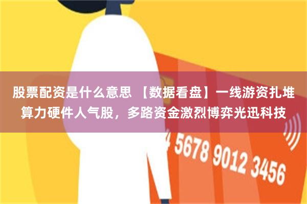 股票配资是什么意思 【数据看盘】一线游资扎堆算力硬件人气股,多路资金激烈博弈光迅科技