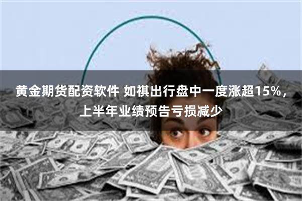 黄金期货配资软件 如祺出行盘中一度涨超15%，上半年业绩预告亏损减少