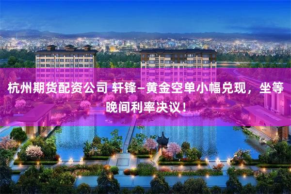 杭州期货配资公司 轩锋—黄金空单小幅兑现，坐等晚间利率决议！