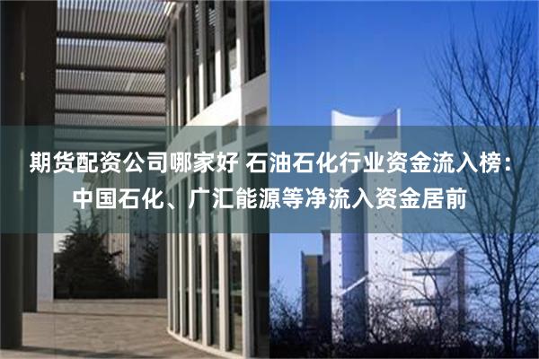 期货配资公司哪家好 石油石化行业资金流入榜：中国石化、广汇能源等净流入资金居前