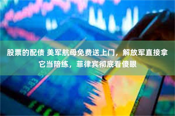 股票的配债 美军航母免费送上门，解放军直接拿它当陪练，菲律宾彻底看傻眼