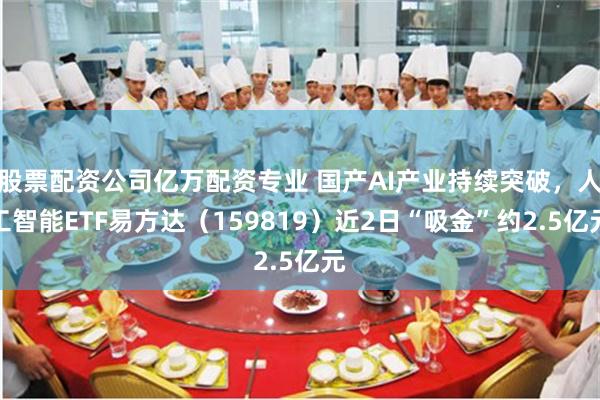 股票配资公司亿万配资专业 国产AI产业持续突破，人工智能ETF易方达（159819）近2日“吸金”约2.5亿元