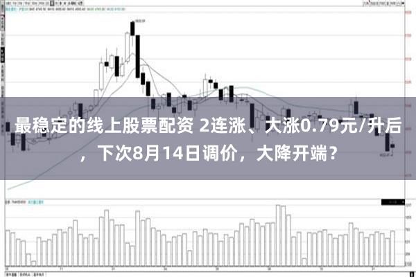 最稳定的线上股票配资 2连涨、大涨0.79元/升后，下次8月14日调价，大降开端？