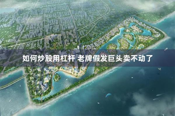 如何炒股用杠杆 老牌假发巨头卖不动了