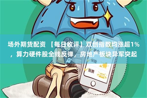 场外期货配资 【每日收评】双创指数均涨超1%，算力硬件股全线反弹，房地产板块异军突起