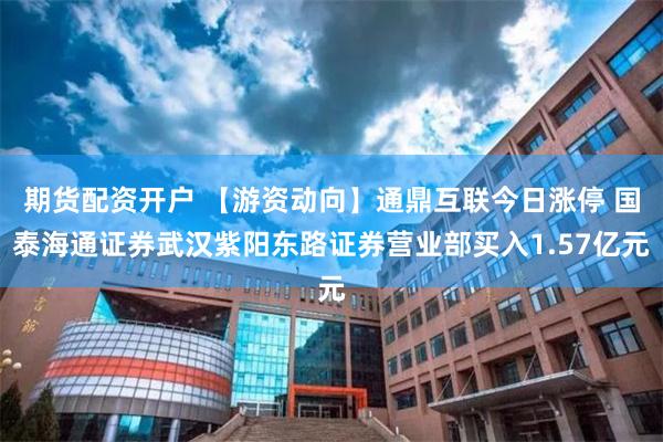 期货配资开户 【游资动向】通鼎互联今日涨停 国泰海通证券武汉紫阳东路证券营业部买入1.57亿元